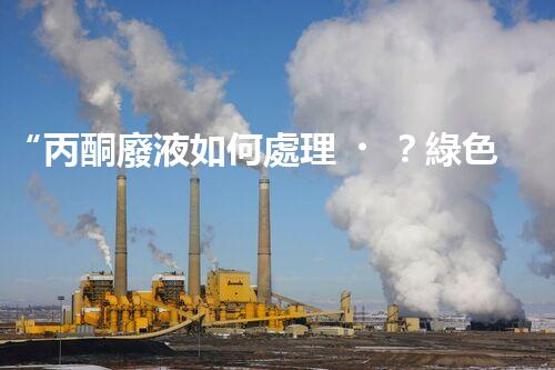 “丙酮廢液如何處理？綠色環(huán)保新方案，助力綠色化工生產(chǎn)！”